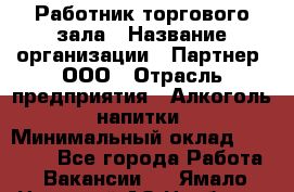 Работник торгового зала › Название организации ­ Партнер, ООО › Отрасль предприятия ­ Алкоголь, напитки › Минимальный оклад ­ 30 000 - Все города Работа » Вакансии   . Ямало-Ненецкий АО,Ноябрьск г.